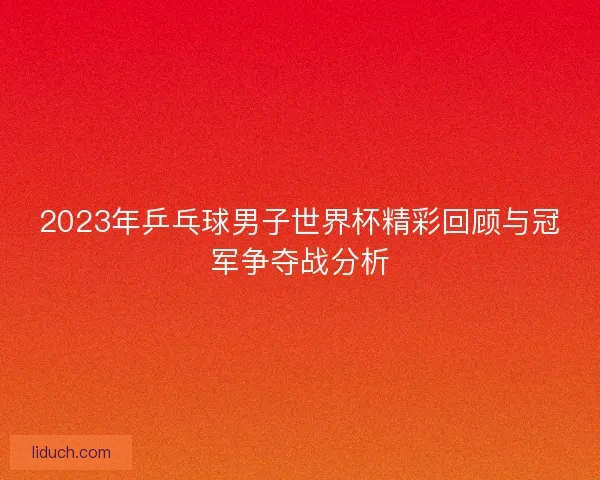 2023年乒乓球男子世界杯精彩回顾与冠军争夺战分析
