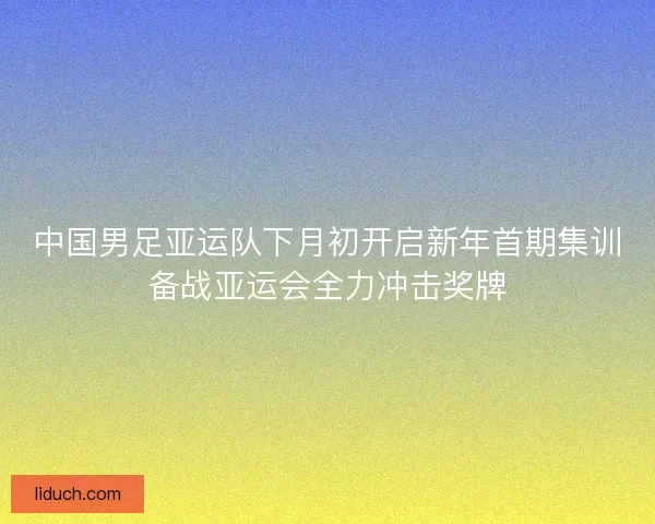 中国男足亚运队下月初开启新年首期集训备战亚运会全力冲击奖牌