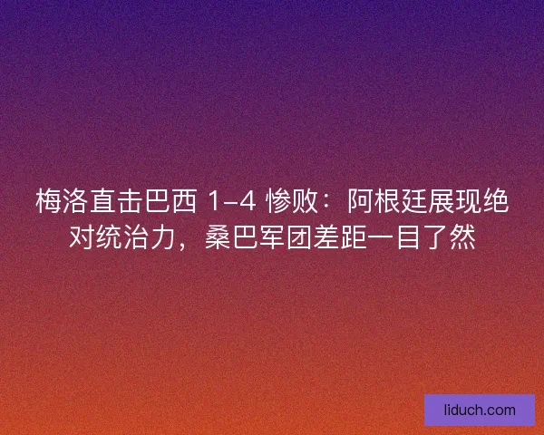 梅洛直击巴西 1-4 惨败：阿根廷展现绝对统治力，桑巴军团差距一目了然