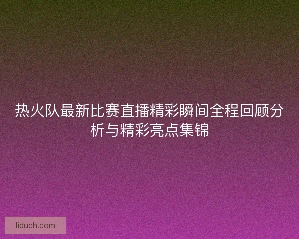 热火队最新比赛直播精彩瞬间全程回顾分析与精彩亮点集锦 热火队最新比赛直播精彩瞬间全程回顾分析与精彩亮点集锦