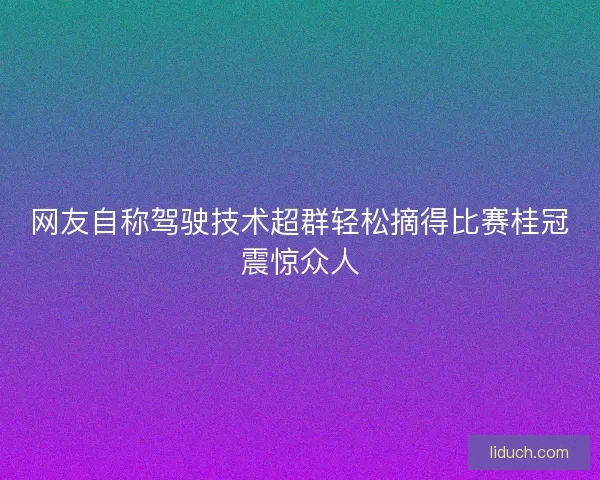 网友自称驾驶技术超群轻松摘得比赛桂冠震惊众人