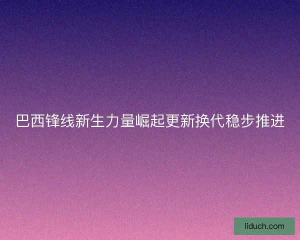 巴西锋线新生力量崛起更新换代稳步推进 巴西锋线新生力量崛起更新换代稳步推进