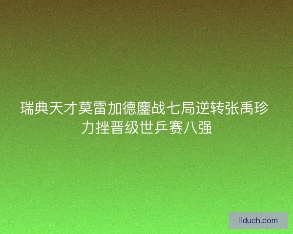瑞典天才莫雷加德鏖战七局逆转张禹珍 力挫晋级世乒赛八强