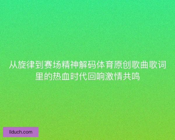 从旋律到赛场精神解码体育原创歌曲歌词里的热血时代回响激情共鸣