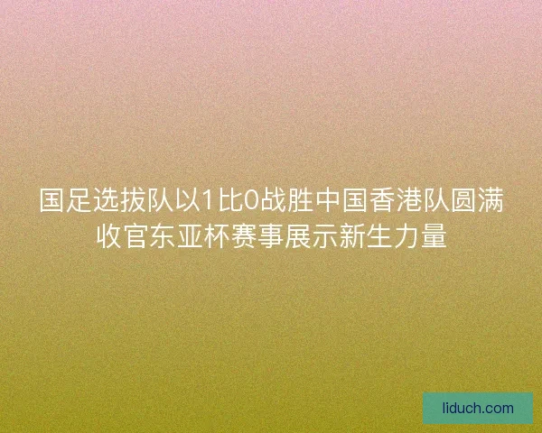 国足选拔队以1比0战胜中国香港队圆满收官东亚杯赛事展示新生力量