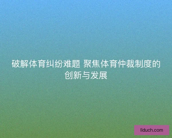 破解体育纠纷难题 聚焦体育仲裁制度的创新与发展