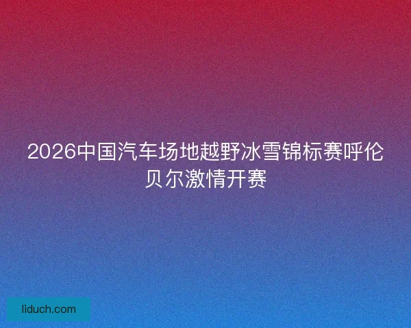 2026中国汽车场地越野冰雪锦标赛呼伦贝尔激情开赛