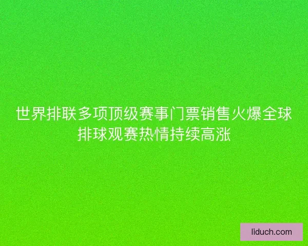 世界排联多项顶级赛事门票销售火爆全球排球观赛热情持续高涨