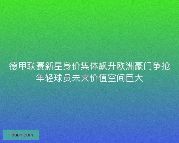 德甲联赛新星身价集体飙升欧洲豪门争抢年轻球员未来价值空间巨大