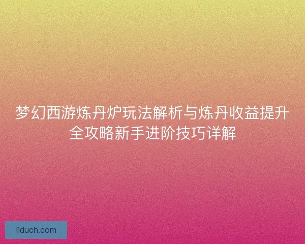 梦幻西游炼丹炉玩法解析与炼丹收益提升全攻略新手进阶技巧详解