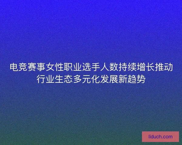 电竞赛事女性职业选手人数持续增长推动行业生态多元化发展新趋势