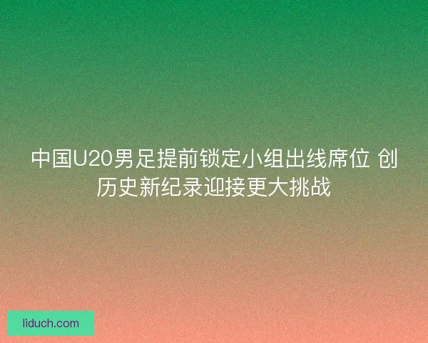 中国U20男足提前锁定小组出线席位 创历史新纪录迎接更大挑战 中国U20男足提前锁定小组出线席位 创历史新纪录迎接更大挑战