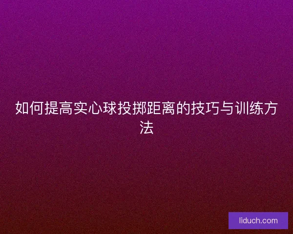 如何提高实心球投掷距离的技巧与训练方法 如何提高实心球投掷距离的技巧与训练方法