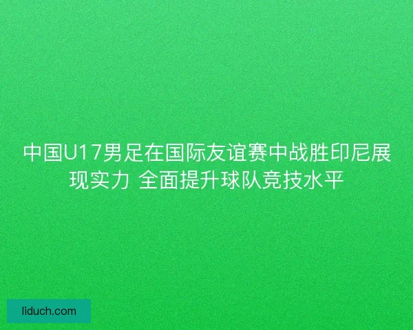 中国U17男足在国际友谊赛中战胜印尼展现实力 全面提升球队竞技水平